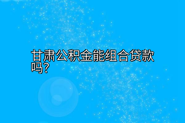 甘肃公积金能组合贷款吗？