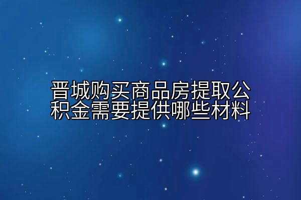 晋城购买商品房提取公积金需要提供哪些材料