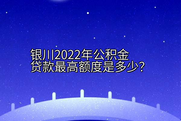 银川2022年公积金贷款最高额度是多少？