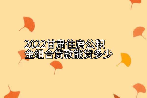 2022甘肃住房公积金组合贷款能贷多少