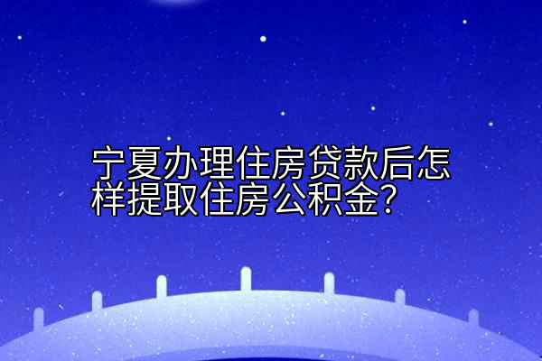 宁夏办理住房贷款后怎样提取住房公积金？