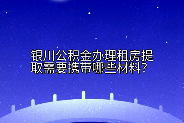 银川公积金办理租房提取需要携带哪些材料？