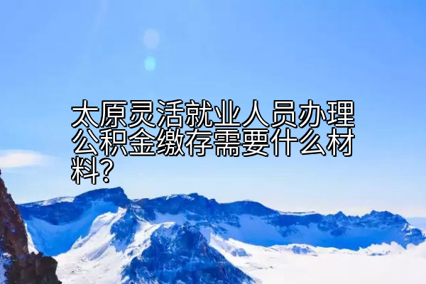 太原灵活就业人员办理公积金缴存需要什么材料？