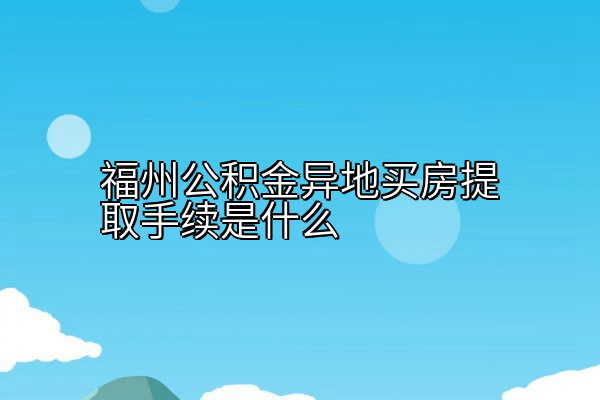 福州公积金异地买房提取手续是什么