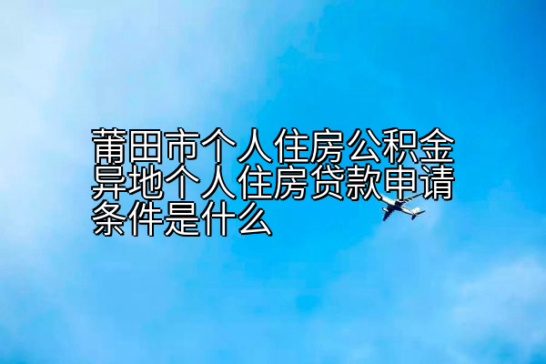 莆田市个人住房公积金异地个人住房贷款申请条件是什么