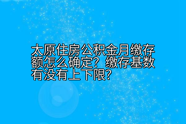 太原住房公积金月缴存额怎么确定？缴存基数有没有上下限？