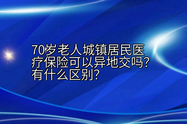 70岁老人城镇居民医疗保险可以异地交吗？有什么区别？