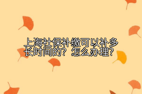 上海社保补缴可以补多长时间的？怎么办理？