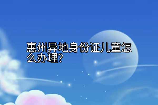 惠州异地身份证儿童怎么办理？