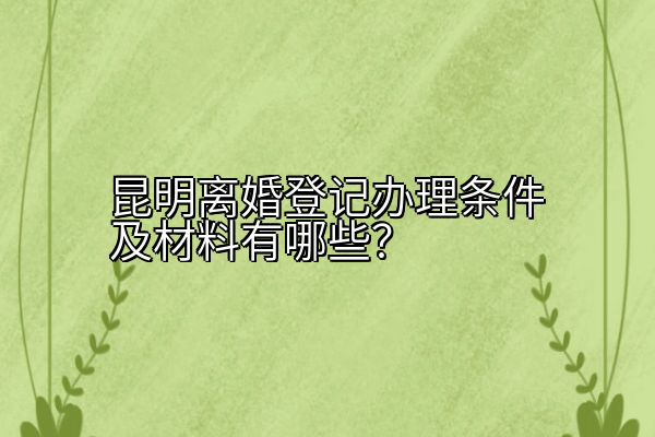 昆明离婚登记办理条件及材料有哪些？