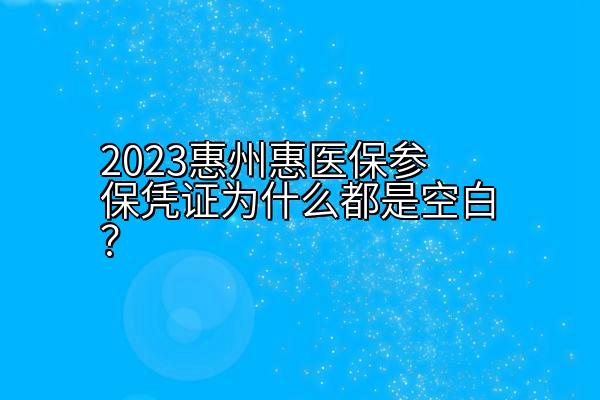 2023惠州惠医保参保凭证为什么都是空白？