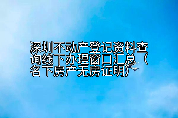 深圳不动产登记资料查询线下办理窗口汇总（名下房产无房证明）