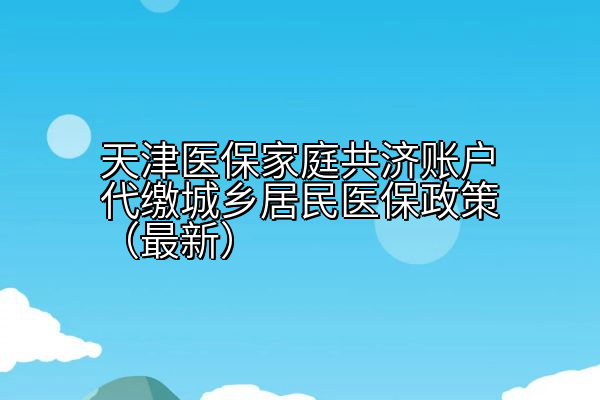 天津医保家庭共济账户代缴城乡居民医保政策（最新）