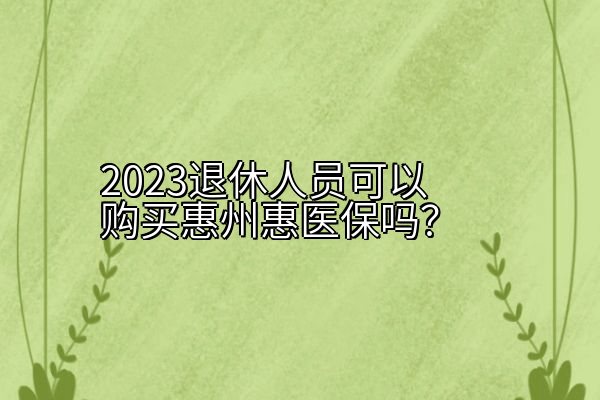 2023退休人员可以购买惠州惠医保吗？