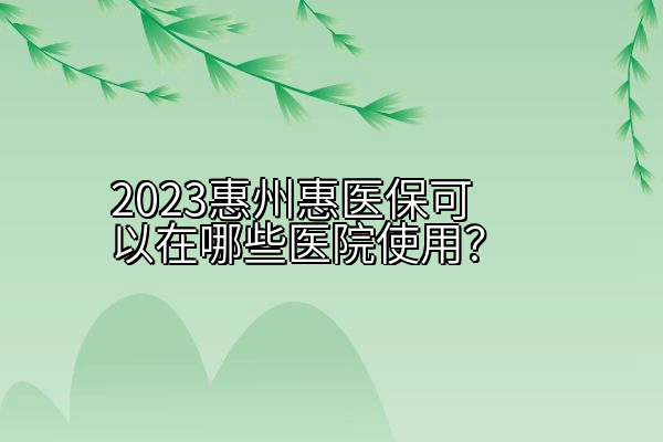 2023惠州惠医保可以在哪些医院使用？