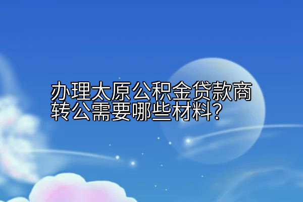 办理太原公积金贷款商转公需要哪些材料？