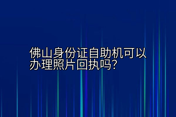 佛山身份证自助机可以办理照片回执吗？