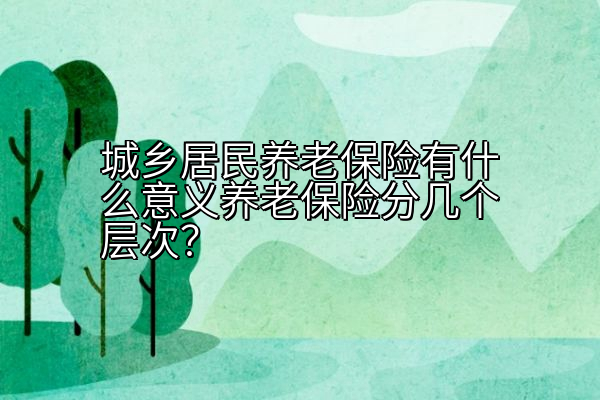 城乡居民养老保险有什么意义养老保险分几个层次？