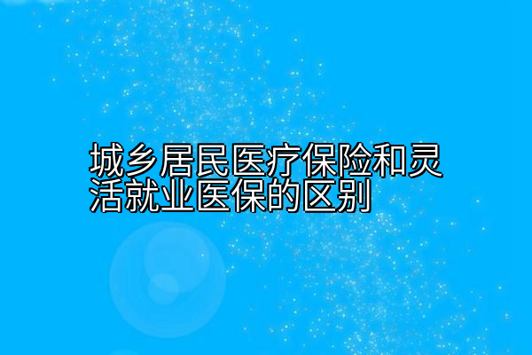 城乡居民医疗保险和灵活就业医保的区别