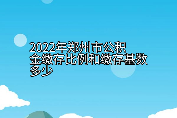 2022年郑州市公积金缴存比例和缴存基数多少