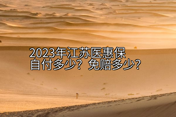 2023年江苏医惠保自付多少？免赔多少？