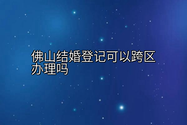 佛山结婚登记可以跨区办理吗