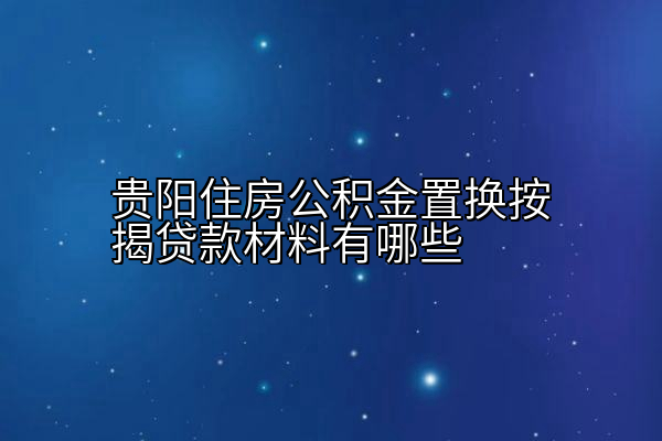 贵阳住房公积金置换按揭贷款材料有哪些