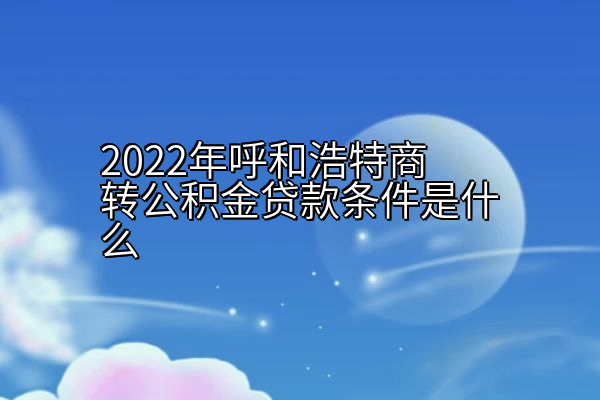 2022年呼和浩特商转公积金贷款条件是什么