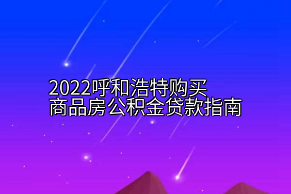 2022呼和浩特购买商品房公积金贷款指南