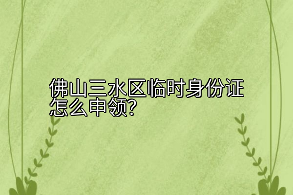 佛山三水区临时身份证怎么申领？