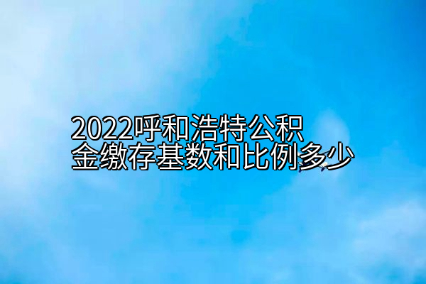 2022呼和浩特公积金缴存基数和比例多少