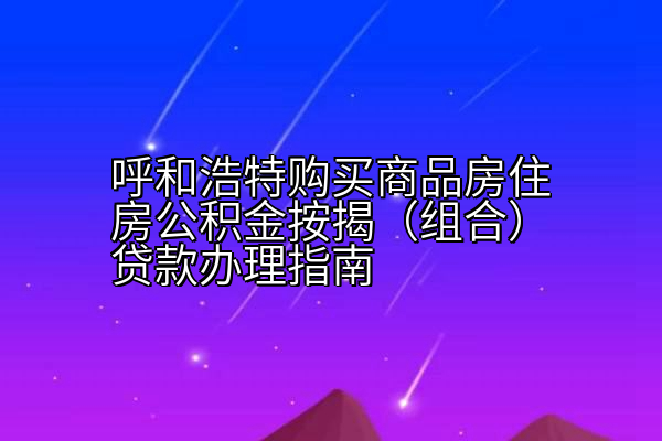 呼和浩特购买商品房住房公积金按揭（组合）贷款办理指南