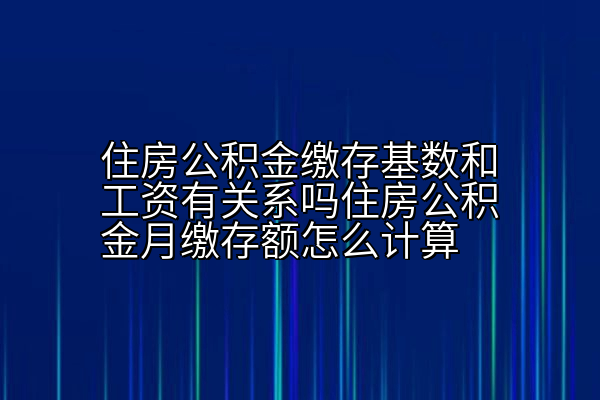 住房公积金缴存基数和工资有关系吗住房公积金月缴存额怎么计算