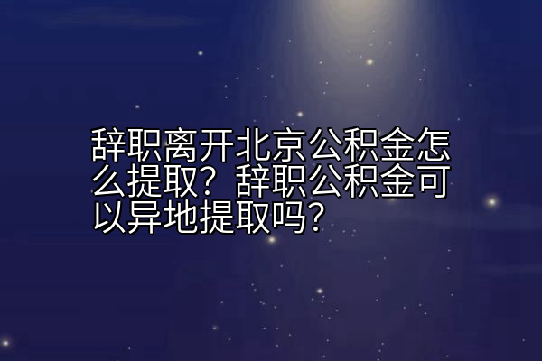 辞职离开北京公积金怎么提取？辞职公积金可以异地提取吗？