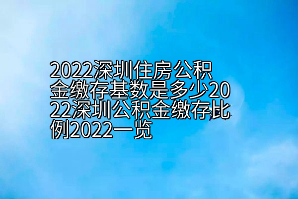 2022深圳住房公积金缴存基数是多少2022深圳公积金缴存比例2022一览