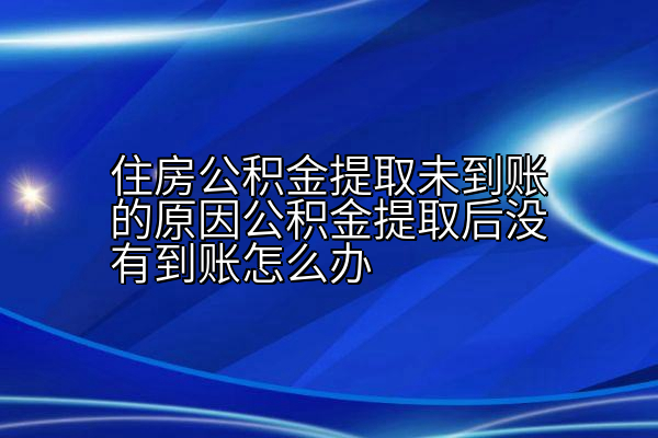 住房公积金提取未到账的原因公积金提取后没有到账怎么办