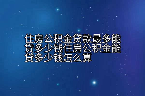 住房公积金贷款最多能贷多少钱住房公积金能贷多少钱怎么算