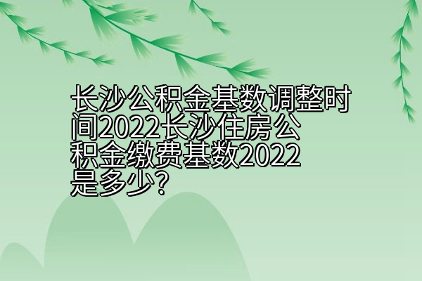 长沙公积金基数调整时间2022长沙住房公积金缴费基数2022是多少？