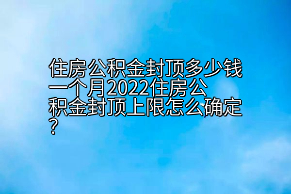 住房公积金封顶多少钱一个月2022住房公积金封顶上限怎么确定？