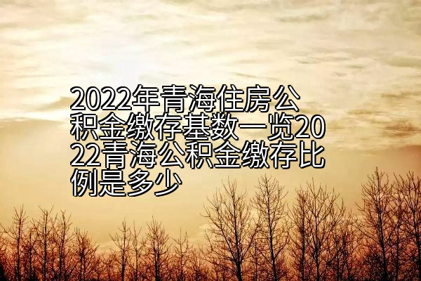 2022年青海住房公积金缴存基数一览2022青海公积金缴存比例是多少