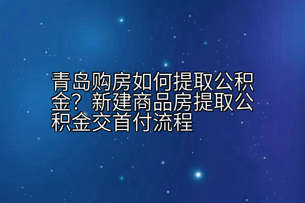 青岛购房如何提取公积金？新建商品房提取公积金交首付流程