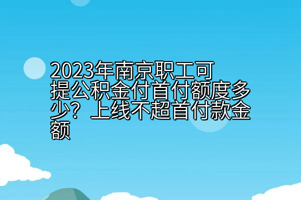 2023年南京职工可提公积金付首付额度多少？上线不超首付款金额