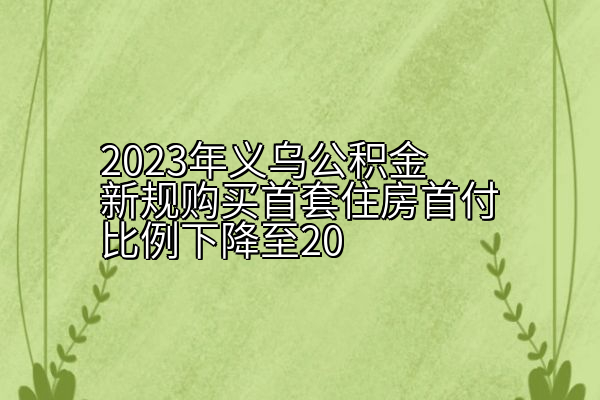 2023年义乌公积金新规购买首套住房首付比例下降至20