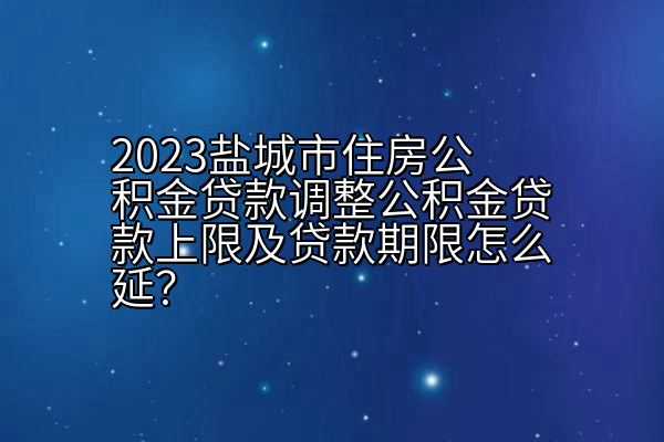 2023盐城市住房公积金贷款调整公积金贷款上限及贷款期限怎么延？