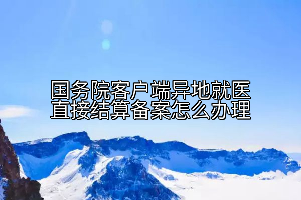 国务院客户端异地就医直接结算备案怎么办理