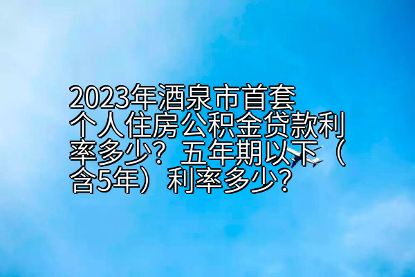 2023年酒泉市首套个人住房公积金贷款利率多少？五年期以下（含5年）利率多少？