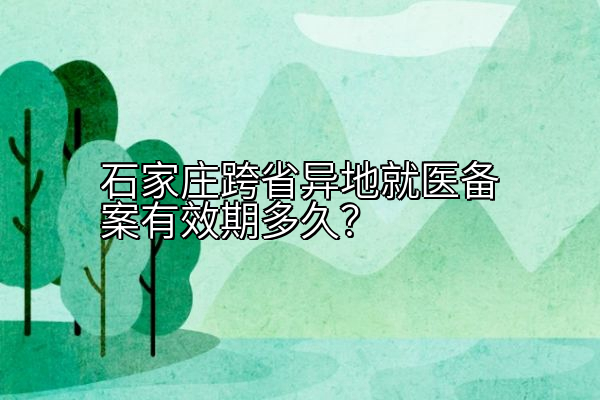 石家庄跨省异地就医备案有效期多久？