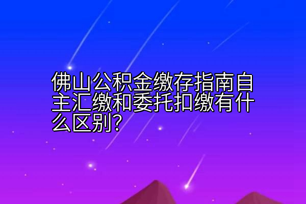 佛山公积金缴存指南自主汇缴和委托扣缴有什么区别？