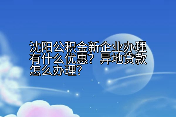 沈阳公积金新企业办理有什么优惠？异地贷款怎么办理？