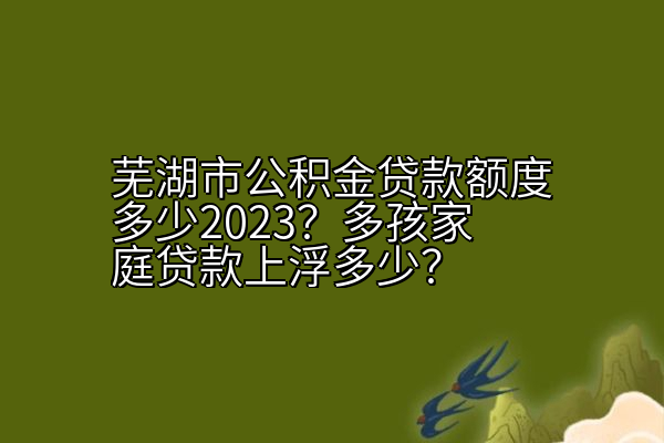 芜湖市公积金贷款额度多少2023？多孩家庭贷款上浮多少？